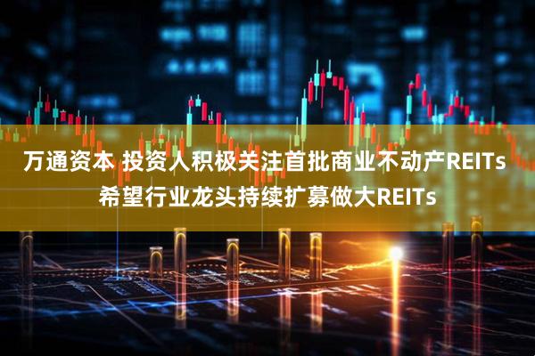 万通资本 投资人积极关注首批商业不动产REITs 希望行业龙头持续扩募做大REITs