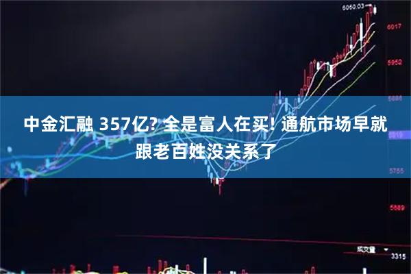 中金汇融 357亿? 全是富人在买! 通航市场早就跟老百姓没关系了