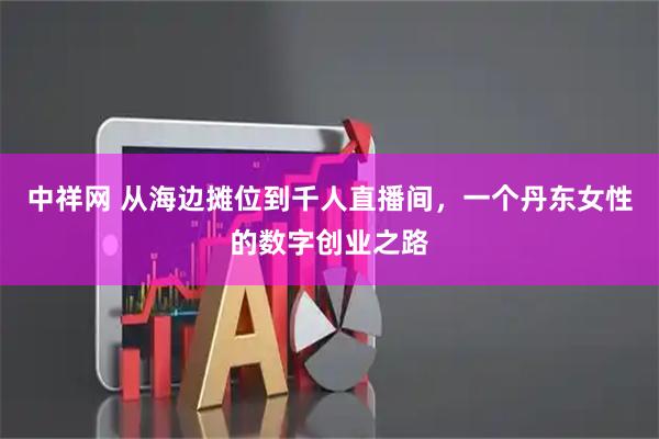 中祥网 从海边摊位到千人直播间，一个丹东女性的数字创业之路
