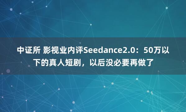 中证所 影视业内评Seedance2.0：50万以下的真人短剧，以后没必要再做了