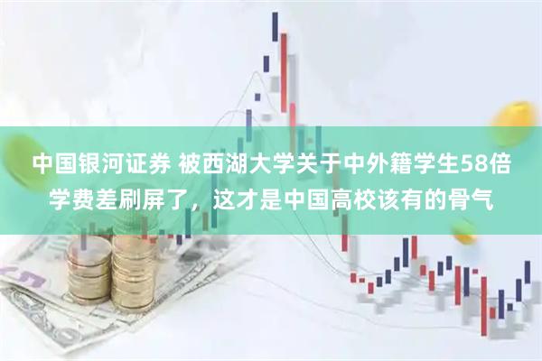 中国银河证券 被西湖大学关于中外籍学生58倍学费差刷屏了，这才是中国高校该有的骨气