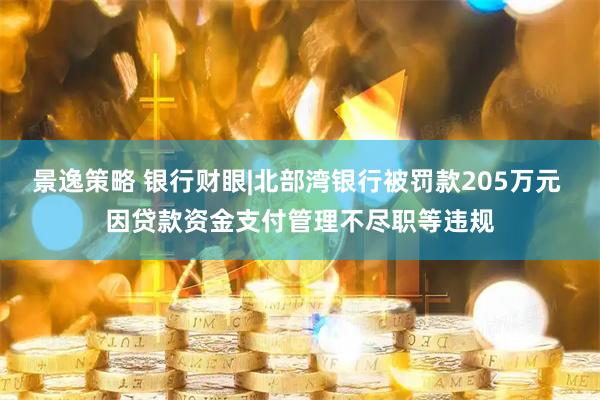 景逸策略 银行财眼|北部湾银行被罚款205万元 因贷款资金支付管理不尽职等违规