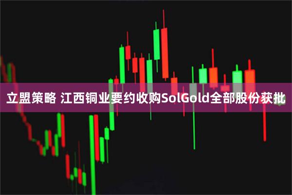 立盟策略 江西铜业要约收购SolGold全部股份获批