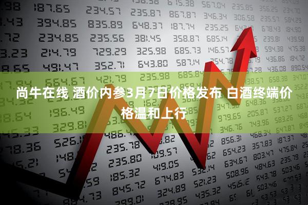 尚牛在线 酒价内参3月7日价格发布 白酒终端价格温和上行