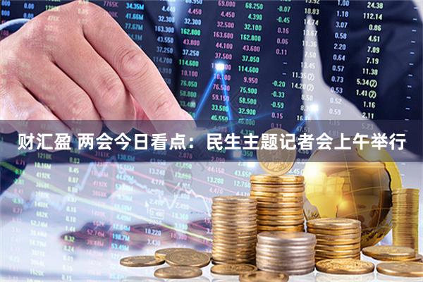 财汇盈 两会今日看点：民生主题记者会上午举行