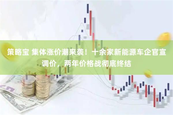 策略宝 集体涨价潮来袭！十余家新能源车企官宣调价，两年价格战彻底终结