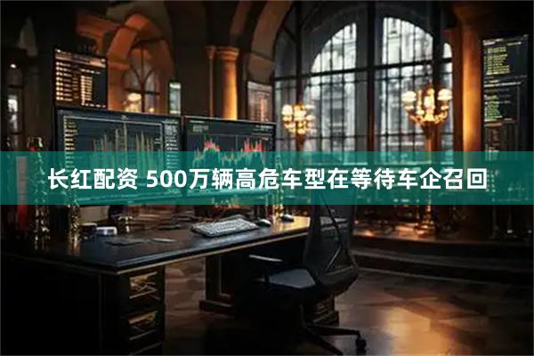 长红配资 500万辆高危车型在等待车企召回