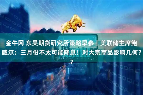 金牛网 东吴期货研究所策略早参｜美联储主席鲍威尔：三月份不太可能降息！对大宗商品影响几何？