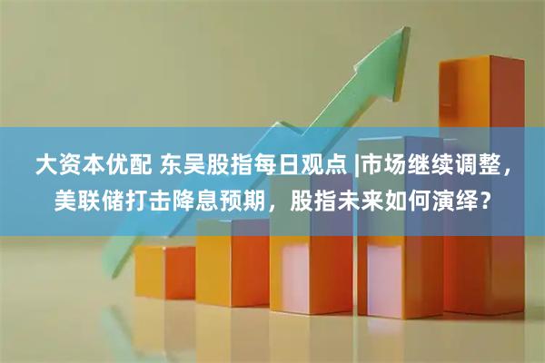 大资本优配 东吴股指每日观点 |市场继续调整，美联储打击降息预期，股指未来如何演绎？