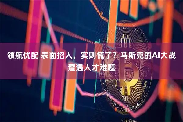 领航优配 表面招人，实则慌了？马斯克的AI大战遭遇人才难题