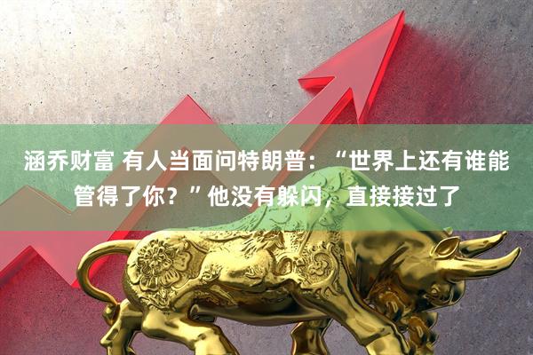 涵乔财富 有人当面问特朗普：“世界上还有谁能管得了你？”他没有躲闪，直接接过了