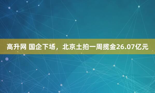 高升网 国企下场，北京土拍一周揽金26.07亿元