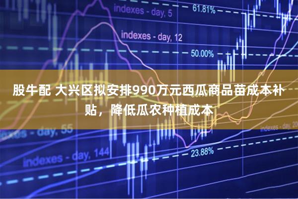 股牛配 大兴区拟安排990万元西瓜商品苗成本补贴，降低瓜农种植成本