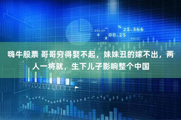 嗨牛股票 哥哥穷得娶不起，妹妹丑的嫁不出，两人一将就，生下儿子影响整个中国