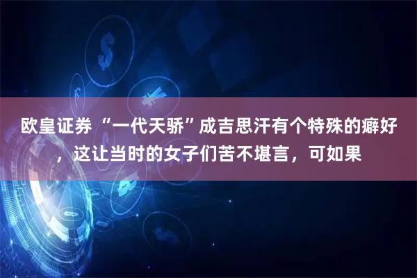 欧皇证券 “一代天骄”成吉思汗有个特殊的癖好，这让当时的女子们苦不堪言，可如果