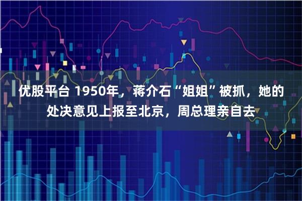 优股平台 1950年，蒋介石“姐姐”被抓，她的处决意见上报至北京，周总理亲自去
