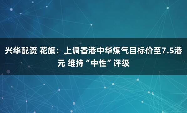 兴华配资 花旗：上调香港中华煤气目标价至7.5港元 维持“中性”评级