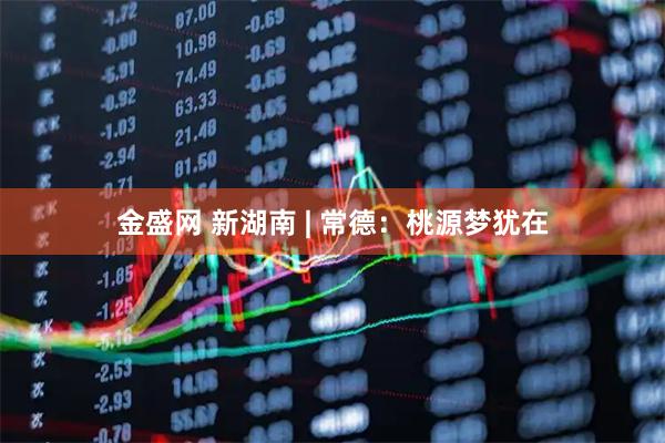 金盛网 新湖南 | 常德：桃源梦犹在