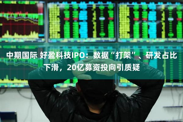 中期国际 好盈科技IPO：数据“打架”、研发占比下滑，20亿募资投向引质疑