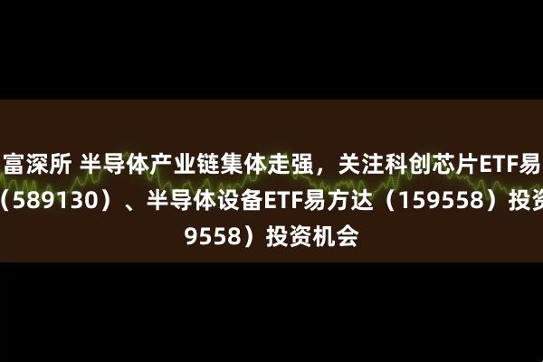 富深所 半导体产业链集体走强，关注科创芯片ETF易方达（589130）、半导体设备ETF易方达（159558）投资机会
