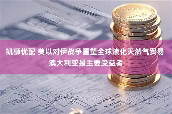 凯狮优配 美以对伊战争重塑全球液化天然气贸易 澳大利亚是主要受益者