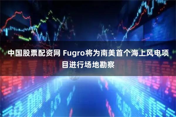 中国股票配资网 Fugro将为南美首个海上风电项目进行场地勘察