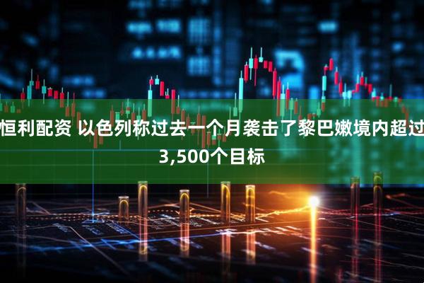 恒利配资 以色列称过去一个月袭击了黎巴嫩境内超过3,500个目标