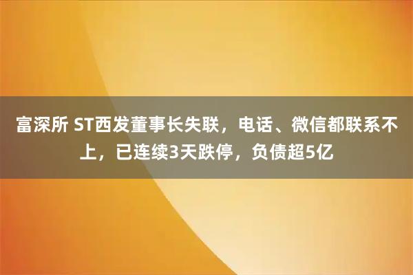 富深所 ST西发董事长失联，电话、微信都联系不上，已连续3天跌停，负债超5亿