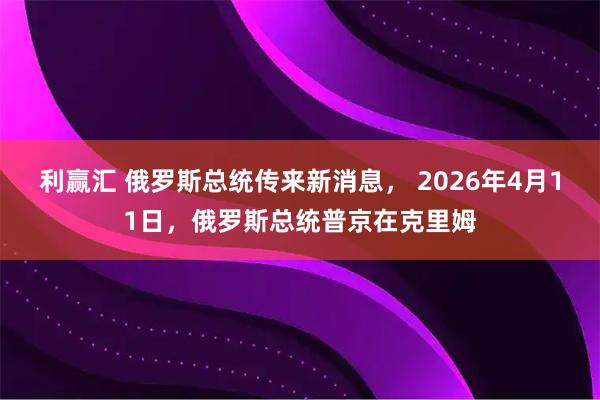 利赢汇 俄罗斯总统传来新消息， 2026年4月11日，俄罗斯总统普京在克里姆