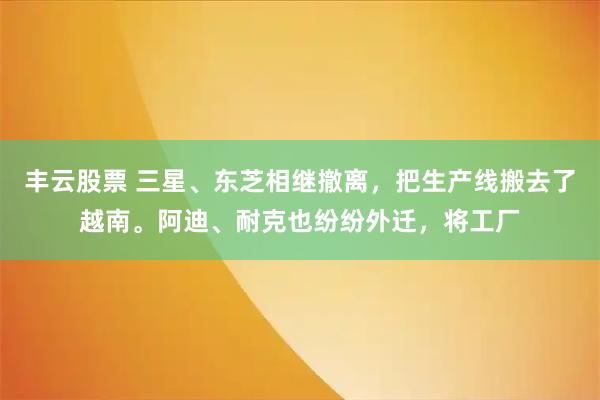 丰云股票 三星、东芝相继撤离，把生产线搬去了越南。阿迪、耐克也纷纷外迁，将工厂