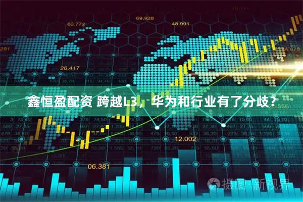 鑫恒盈配资 跨越L3，华为和行业有了分歧？