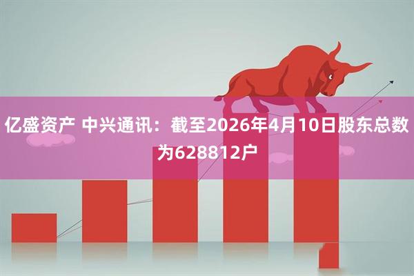 亿盛资产 中兴通讯：截至2026年4月10日股东总数为628812户
