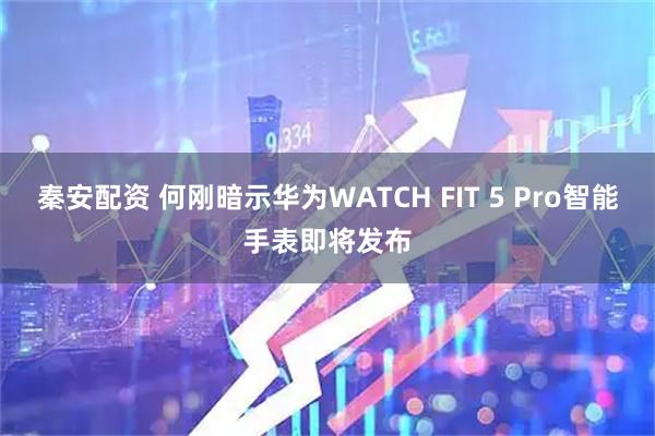 秦安配资 何刚暗示华为WATCH FIT 5 Pro智能手表即将发布