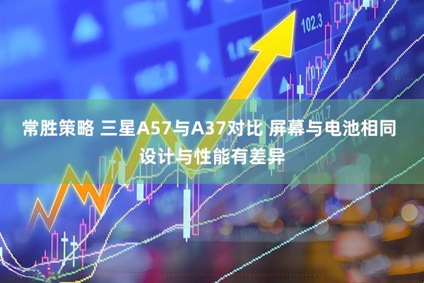 常胜策略 三星A57与A37对比 屏幕与电池相同 设计与性能有差异