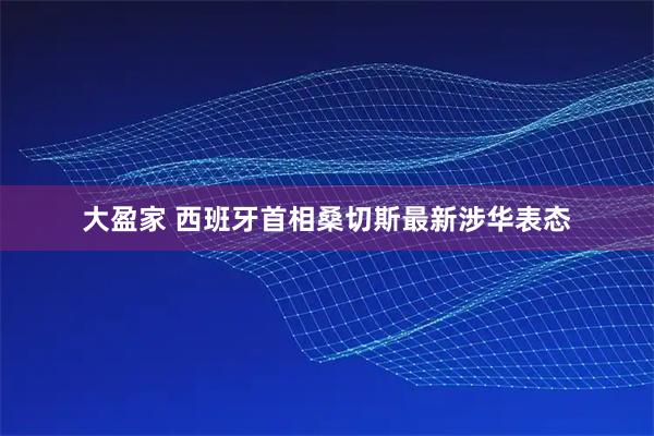 大盈家 西班牙首相桑切斯最新涉华表态