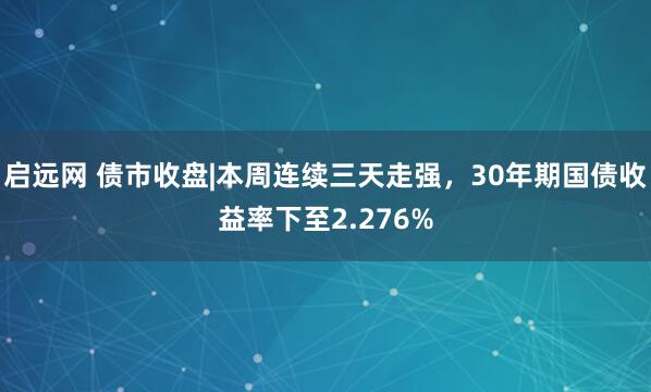 启远网 债市收盘|本周连续三天走强，30年期国债收益率下至2.276%