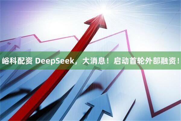 峪科配资 DeepSeek，大消息！启动首轮外部融资！