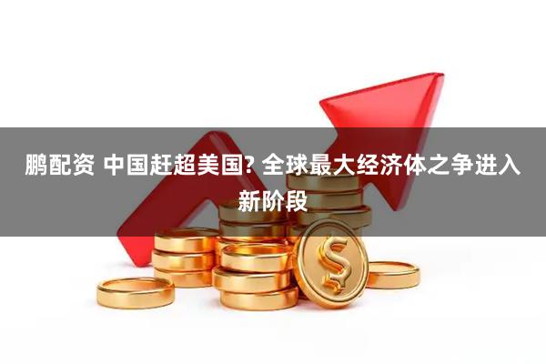 鹏配资 中国赶超美国? 全球最大经济体之争进入新阶段