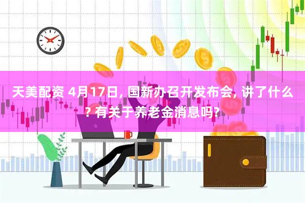 天美配资 4月17日, 国新办召开发布会, 讲了什么? 有关于养老金消息吗?