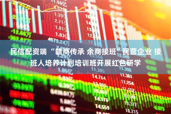 民信配资端 “赣商传承 余商接班”民营企业 接班人培养计划培训班开展红色研学