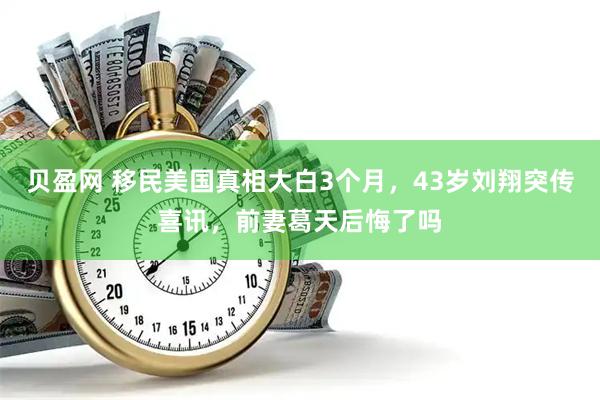 贝盈网 移民美国真相大白3个月，43岁刘翔突传喜讯，前妻葛天后悔了吗