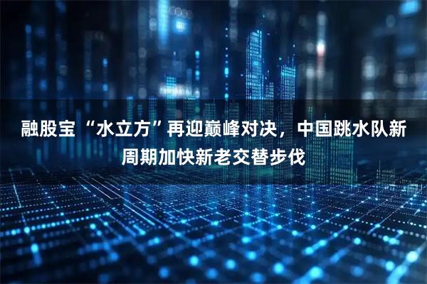 融股宝 “水立方”再迎巅峰对决，中国跳水队新周期加快新老交替步伐