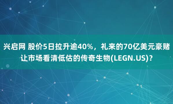 兴启网 股价5日拉升逾40%，礼来的70亿美元豪赌让市场看清低估的传奇生物(LEGN.US)？