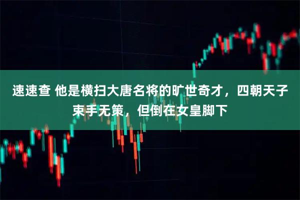 速速查 他是横扫大唐名将的旷世奇才，四朝天子束手无策，但倒在女皇脚下