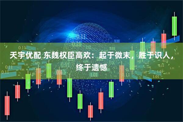 天宇优配 东魏权臣高欢：起于微末，胜于识人，终于遗憾
