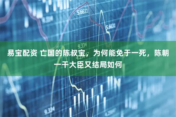 易宝配资 亡国的陈叔宝，为何能免于一死，陈朝一干大臣又结局如何