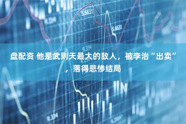 盘配资 他是武则天最大的敌人，被李治“出卖”，落得悲惨结局