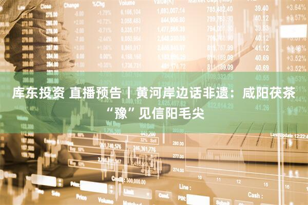 库东投资 直播预告丨黄河岸边话非遗：咸阳茯茶“豫”见信阳毛尖