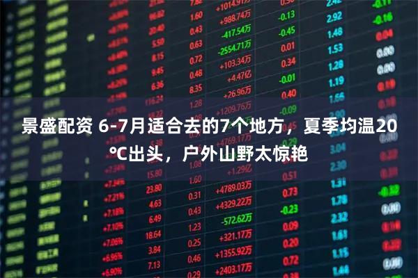 景盛配资 6-7月适合去的7个地方，夏季均温20℃出头，户外山野太惊艳