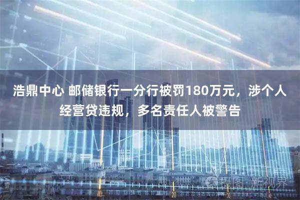 浩鼎中心 邮储银行一分行被罚180万元，涉个人经营贷违规，多名责任人被警告